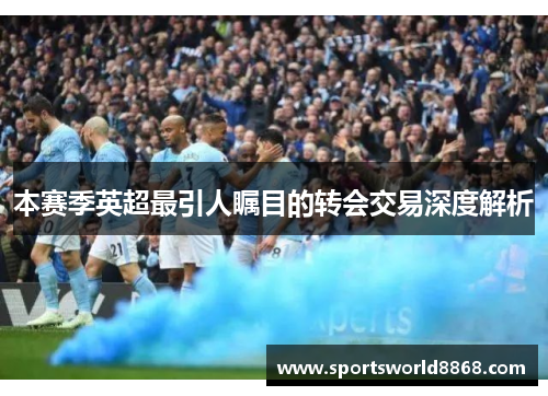 本赛季英超最引人瞩目的转会交易深度解析