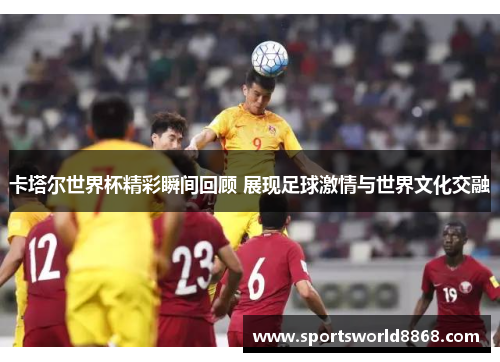 卡塔尔世界杯精彩瞬间回顾 展现足球激情与世界文化交融