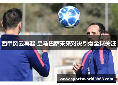 西甲风云再起 皇马巴萨未来对决引爆全球关注