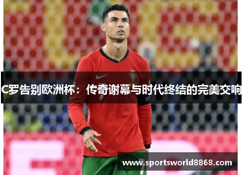 C罗告别欧洲杯：传奇谢幕与时代终结的完美交响
